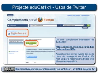 Projecte eduCat1x1 - Usos de Twitter




                                     Un altre complement interessant és
                                     TwitterBar:

                                     https://addons.mozilla.org/es-ES/
                                     firefox/addon/4664

                                     Aquest permet enviar tweets des de la
                                     barra de navegació de Firefox. És
                                     molt útil per a recomanar adreces web
                                     als nostres seguidors.


 http://creativecommons.org/licenses/by-nc-sa/3.0/es/ JT XTEC-Entorns 1x1
  http://creativecommons.org/licenses/by-nc-sa/3.0/es/      CRP Baix Ebre
 
