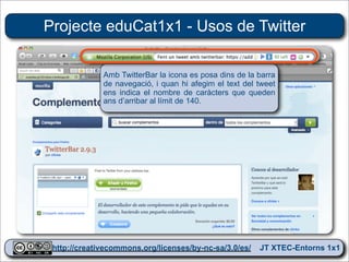 Projecte eduCat1x1 - Usos de Twitter

             Amb TwitterBar la icona es posa dins de la barra
             de navegació, i quan hi afegim el text del tweet
             ens indica el nombre de caràcters que queden
             ans d’arribar al límit de 140.




 http://creativecommons.org/licenses/by-nc-sa/3.0/es/ JT XTEC-Entorns 1x1
  http://creativecommons.org/licenses/by-nc-sa/3.0/es/      CRP Baix Ebre
 