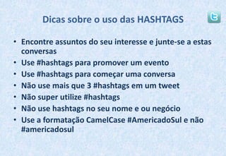 Dicas sobre o uso das HASHTAGSEncontre assuntos do seu interesse e junte-se a estas conversasUse #hashtags para promover um eventoUse #hashtags para começar uma conversaNão use mais que 3 #hashtags em um tweetNão super utilize #hashtagsNão use hashtags no seu nome e ou negócioUse a formatação CamelCase #AmericadoSul e não #americadosul