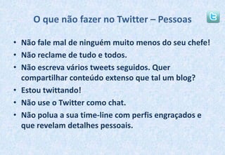 O que não fazer no Twitter – PessoasNão fale mal de ninguém muito menos do seu chefe!Não reclame de tudo e todos.Não escreva vários tweets seguidos. Quer compartilhar conteúdo extenso que tal um blog?Estou twittando!Não use o Twitter como chat.Não polua a sua time-line com perfis engraçados e que revelam detalhes pessoais.