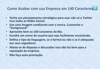 Como Acabar com sua Empresa em 140 CaracteresTenha um planejamento estratégico para usar não só o Twitter mas todas as Redes SociaisUse uma imagem condizente com a marca. Customize o “background”Aproveite bem os 160 caracteres da Bio.Escolha um nome de usuário que seja facilmente encontrado.Defina o tipo de linguagem, se é formal ou não e se é adequada aos seus seguidores.Afaste-se de disputas e discussões isso não faz bem para a reputação da empresa.Não faça auto-promoção.