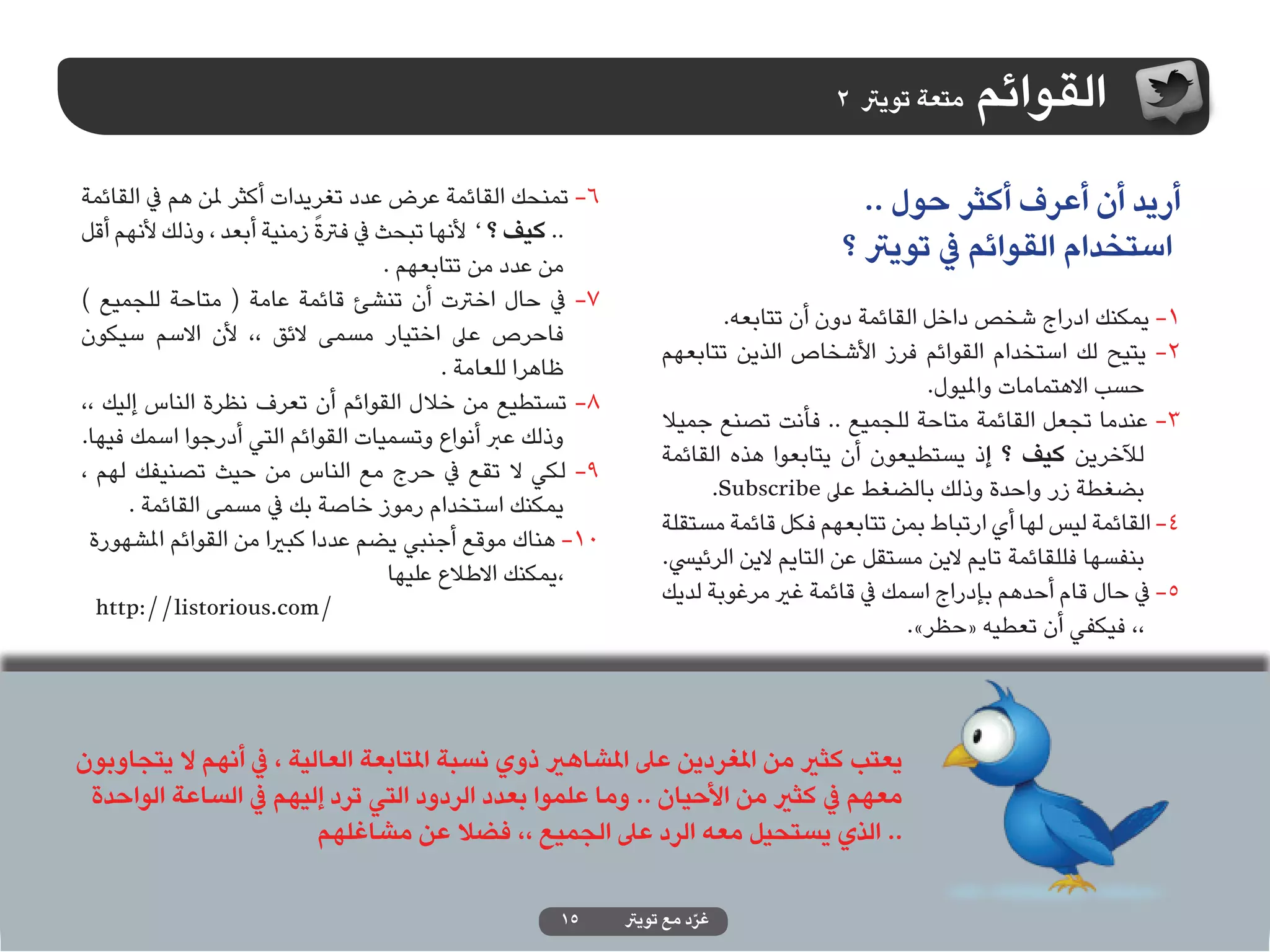 ‫متعة تويرت 2‬   ‫القوائم‬
‫6- تمنحك القائمة عرض عدد تغريدات أكثر ملن هم يف القائمة‬                                ‫أريد أن أعرف أكثر حول ..‬
                            ‫ً‬
‫.. كيف ؟ ’ ألنها تبحث يف فرتة زمنية أبعد ، وذلك ألنهم أقل‬
                                     ‫من عدد من تتابعهم .‬
                                                                                     ‫استخدام القوائم يف تويرت ؟‬
‫7- يف حال اخرتت أن تنشئ قائمة عامة ( متاحة للجميع )‬
                                                                         ‫1- يمكنك ادراج شخص داخل القائمة دون أن تتابعه.‬
‫فاحرص عىل اختيار مسمى الئق ،، ألن االسم سيكون‬
                                                                  ‫2- يتيح لك استخدام القوائم فرز األشخاص الذين تتابعهم‬
                                            ‫ظاهرا للعامة .‬
                                                                                                ‫حسب االهتمامات وامليول.‬
‫8- تستطيع من خالل القوائم أن تعرف نظرة الناس إليك ،،‬
                                                                  ‫3- عندما تجعل القائمة متاحة للجميع .. فأنت تصنع جميال‬
‫وذلك عرب أنواع وتسميات القوائم التي أدرجوا اسمك فيها.‬
                                                                  ‫لآلخرين كيف ؟ إذ يستطيعون أن يتابعوا هذه القائمة‬
‫9- لكي ال تقع يف حرج مع الناس من حيث تصنيفك لهم ،‬
                                                                        ‫بضغطة زر واحدة وذلك بالضغط عىل ‪.Subscribe‬‬
      ‫يمكنك استخدام رموز خاصة بك يف مسمى القائمة .‬
                                                                  ‫4- القائمة ليس لها أي ارتباط بمن تتابعهم فكل قائمة مستقلة‬
 ‫01- هناك موقع أجنبي يضم عددا كبريا من القوائم املشهورة‬
                                                                  ‫بنفسها فللقائمة تايم الين مستقل عن التايم الين الرئييس.‬
                                      ‫،يمكنك االطالع عليها‬
                                                                  ‫5- يف حال قام أحدهم بإدراج اسمك يف قائمة غري مرغوبة لديك‬
  ‫/‪http://listorious.com‬‬
                                                                                              ‫،، فيكفي أن تعطيه «حظر».‬



‫يعتب كثري من املغردين عىل املشاهري ذوي نسبة املتابعة العالية ، يف أنهم ال يتجاوبون‬
 ‫معهم يف كثري من األحيان .. وما علموا بعدد الردود التي ترد إليهم يف الساعة الواحدة‬
                         ‫.. الذي يستحيل معه الرد عىل الجميع ،، فضال عن مشاغلهم‬

                                                     ‫51‬      ‫غرد مع تويرت‬
                                                                       ‫ّ‬
 