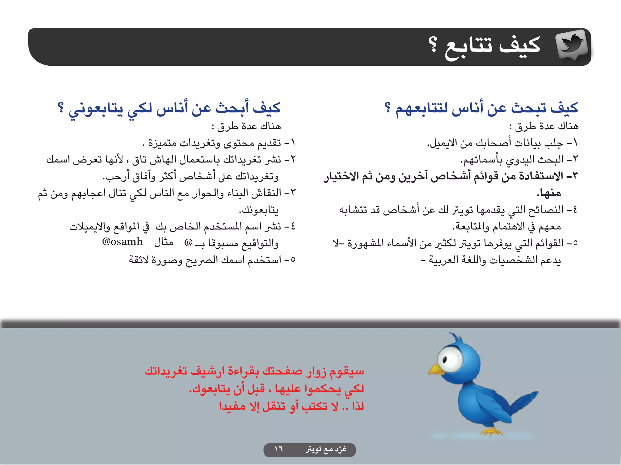‫كيف تتابع ؟‬

    ‫كيف أبحث عن أناس لكي يتابعوني ؟‬                                            ‫كيف تبحث عن أناس لتتابعهم ؟‬
                                        ‫هناك عدة طرق :‬                                                        ‫هناك عدة طرق :‬
                         ‫1- تقديم محتوى وتغريدات متميزة .‬                                ‫1- جلب بيانات أصحابك من االيميل.‬
  ‫2- نرش تغريداتك باستعمال الهاش تاق ، ألنها تعرض اسمك‬                                            ‫2- البحث اليدوي بأسمائهم.‬
              ‫وتغريداتك عىل أشخاص أكثر وآفاق أرحب.‬               ‫3- االستفادة من قوائم أشخاص آخرين ومن ثم االختيار‬
‫3- النقاش البناء والحوار مع الناس لكي تنال اعجابهم ومن ثم‬                                                            ‫منها.‬
                                             ‫يتابعونك.‬               ‫4- النصائح التي يقدمها تويرت لك عن أشخاص قد تتشابه‬
      ‫4- نرش اسم املستخدم الخاص بك يف املواقع وااليميالت‬                                       ‫معهم يف االهتمام واملتابعة.‬
              ‫والتواقيع مسبوقا بـ @ مثال ‪@osamh‬‬                    ‫5- القوائم التي يوفرها تويرت لكثري من األسماء املشهورة -ال‬
                    ‫5- استخدم اسمك الرصيح وصورة الئقة‬                                   ‫يدعم الشخصيات واللغة العربية -‬




                       ‫سيقوم زوار صفحتك بقراءة ارشيف تغريداتك‬
                               ‫لكي يحكموا عليها ، قبل أن يتابعوك.‬
                                    ‫لذا .. ال تكتب أو تنقل إال مفيدا‬

                                                    ‫61‬      ‫غرد مع تويرت‬
                                                                      ‫ّ‬
 