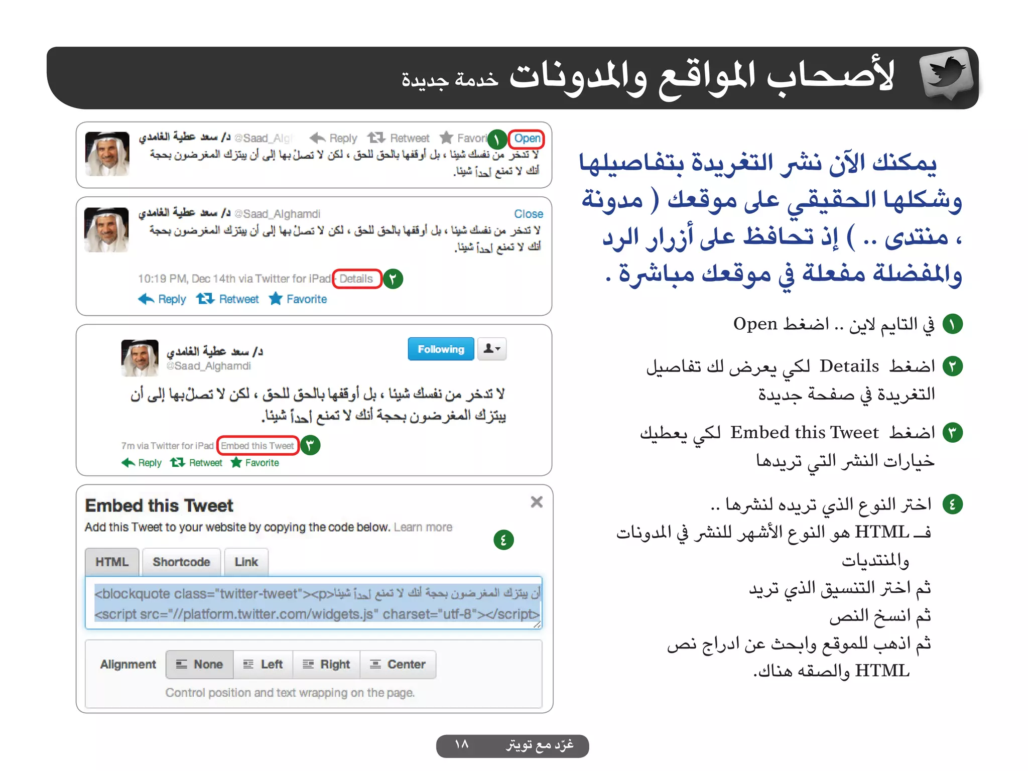 ‫خدمة جديدة‬    ‫ألصحاب املواقع واملدونات‬
                  ‫1‬
                                     ‫يمكنك اآلن نرش التغريدة بتفاصيلها‬
                                     ‫وشكلها الحقيقي عىل موقعك ( مدونة‬
                                       ‫، منتدى .. ) إذ تحافظ عىل أزرار الرد‬
    ‫2‬                                   ‫واملفضلة مفعلة يف موقعك مبارشة .‬
                                                        ‫1 يف التايم الين .. اضغط ‪Open‬‬
                                            ‫2 اضغط ‪ Details‬لكي يعرض لك تفاصيل‬
                                                        ‫التغريدة يف صفحة جديدة‬
                                           ‫3 اضغط ‪ Embed this Tweet‬لكي يعطيك‬
‫3‬
                                                       ‫خيارات النرش التي تريدها‬
                                                      ‫4 اخرت النوع الذي تريده لنرشها ..‬
                  ‫4‬                     ‫فـ ‪ HTML‬هو النوع األشهر للنرش يف املدونات‬
                                                                        ‫واملنتديات‬
                                                            ‫ثم اخرت التنسيق الذي تريد‬
                                                                       ‫ثم انسخ النص‬
                                               ‫ثم اذهب للموقع وابحث عن ادراج نص‬
                                                             ‫‪ HTML‬والصقه هناك.‬


             ‫81‬       ‫غرد مع تويرت‬
                                ‫ّ‬
 