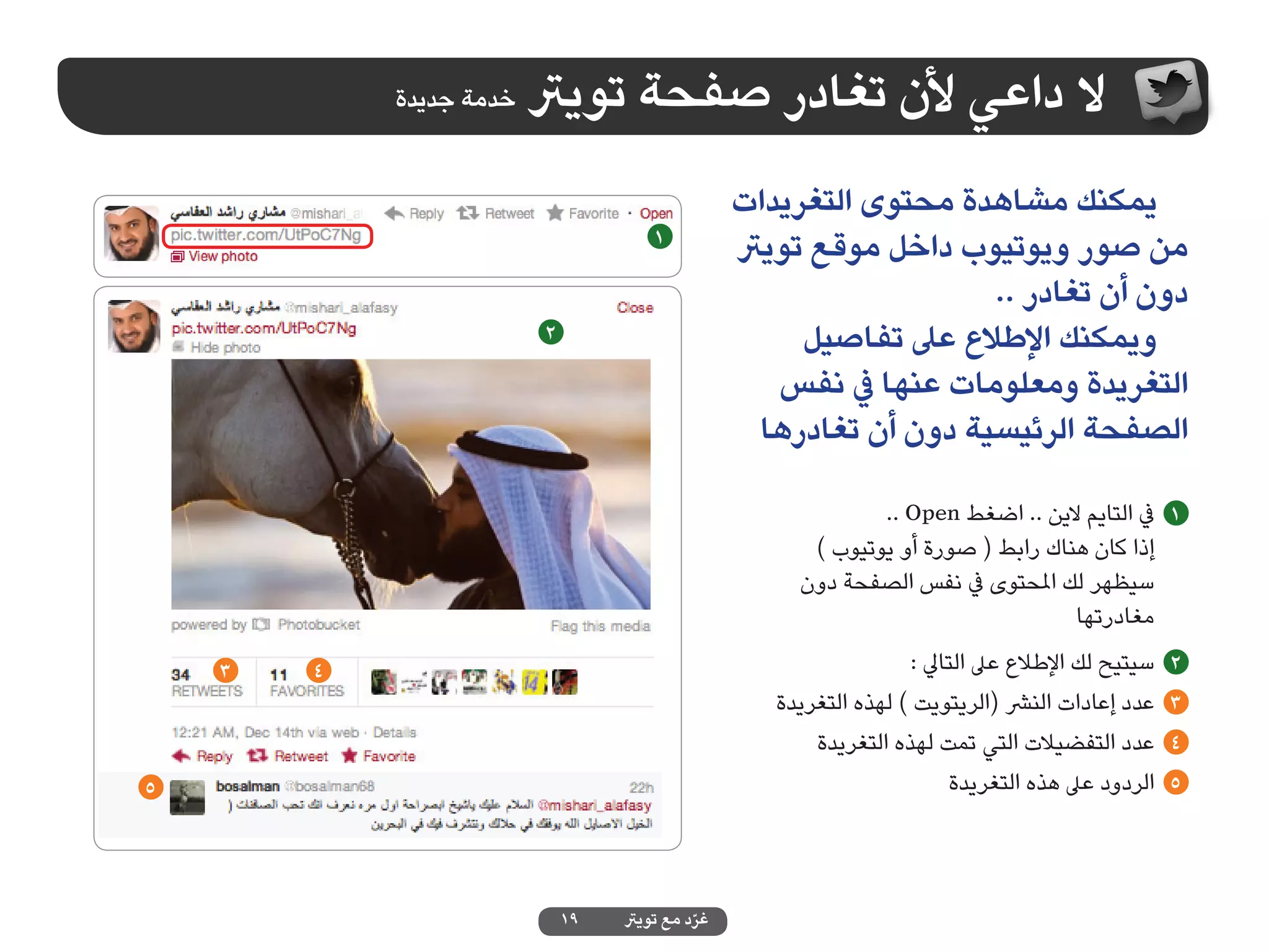‫خدمة جديدة‬   ‫ال داعي ألن تغادر صفحة تويرت‬
                                                 ‫يمكنك مشاهدة محتوى التغريدات‬
                                      ‫1‬
                                                 ‫من صور ويوتيوب داخل موقع تويرت‬
                                                                    ‫دون أن تغادر ..‬
                         ‫2‬                            ‫ويمكنك اإلطالع عىل تفاصيل‬
                                                    ‫التغريدة ومعلومات عنها يف نفس‬
                                                   ‫الصفحة الرئيسية دون أن تغادرها‬

                                                              ‫1 يف التايم الين .. اضغط ‪.. Open‬‬
                                                       ‫إذا كان هناك رابط ( صورة أو يوتيوب )‬
                                                      ‫سيظهر لك املحتوى يف نفس الصفحة دون‬
                                                                                  ‫مغادرتها‬
    ‫3‬   ‫4‬                                                          ‫سيتيح لك اإلطالع عىل التايل :‬   ‫2‬
                                                    ‫عدد إعادات النرش (الريتويت ) لهذه التغريدة‬     ‫3‬
                                                        ‫عدد التفضيالت التي تمت لهذه التغريدة‬       ‫4‬
‫5‬                                                                        ‫الردود عىل هذه التغريدة‬   ‫5‬




                             ‫91‬   ‫غرد مع تويرت‬
                                            ‫ّ‬
 