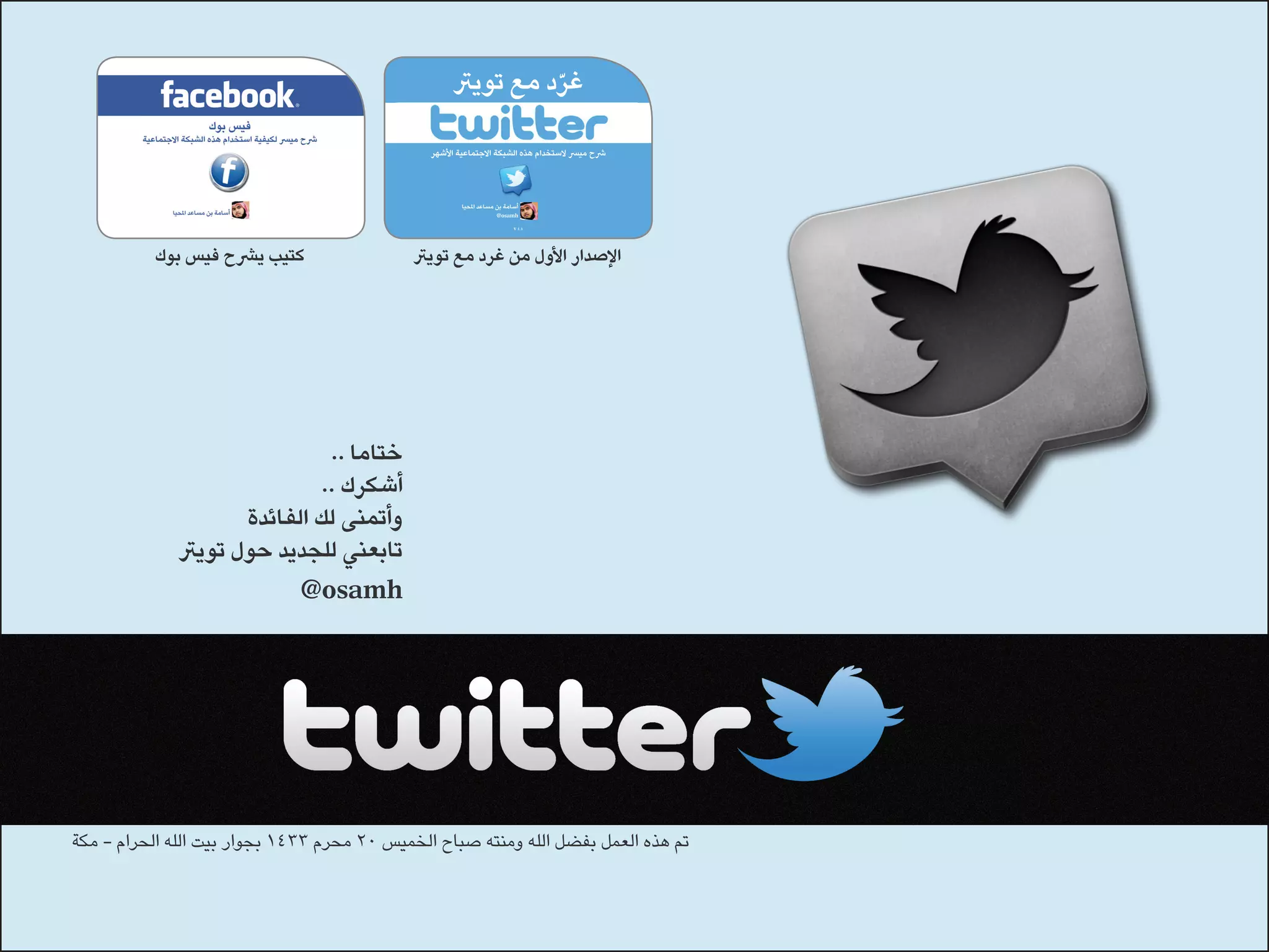 ‫غرد مع تويرت‬
                                                              ‫ّ‬

                                               ‫رشح ميرس الستخدام هذه الشبكة االجتماعية األشهر‬




                                                       ‫أسامة بن مساعد املحيا‬
                                                                    ‫‪@osamh‬‬
                                                                          ‫1.1 ‪V‬‬




          ‫كتيب يرشح فيس بوك‬                 ‫اإلصدار األول من غرد مع تويرت‬




                              ‫ختاما ..‬
                             ‫أشكرك ..‬
                    ‫وأتمنى لك الفائدة‬
             ‫تابعني للجديد حول تويرت‬
                             ‫‪@osamh‬‬




‫تم هذه العمل بفضل الله ومنته صباح الخميس 02 محرم 3341 بجوار بيت الله الحرام - مكة‬
 