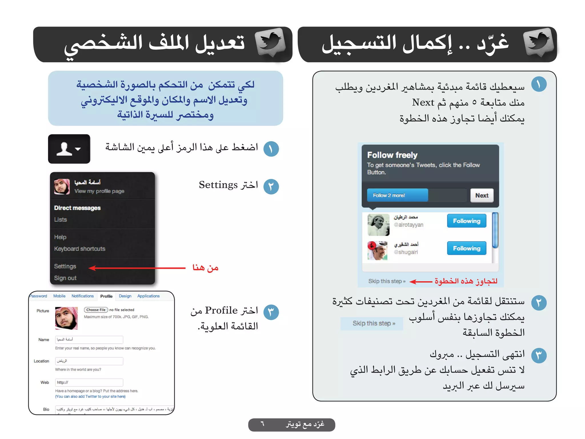 ‫تعديل امللف الشخيص‬                                          ‫غرد .. إكمال التسجيل‬
                                                                              ‫ّ‬
 ‫لكي تتمكن من التحكم بالصورة الشخصية‬                            ‫1 سيعطيك قائمة مبدئية بمشاهري املغردين ويطلب‬
  ‫وتعديل االسم واملكان واملوقع االليكرتوني‬                                        ‫منك متابعة 5 منهم ثم ‪Next‬‬
          ‫ومخترص للسرية الذاتية‬                                               ‫يمكنك أيضا تجاوز هذه الخطوة‬

       ‫1 اضغط عىل هذا الرمز أعىل يمني الشاشة‬

                             ‫2 اخرت ‪Settings‬‬




                           ‫من هنا‬
                                                                                     ‫لتجاوز هذه الخطوة‬

                                                                ‫2 ستنتقل لقائمة من املغردين تحت تصنيفات كثرية‬
                           ‫3 اخرت ‪ Profile‬من‬                                    ‫يمكنك تجاوزها بنفس أسلوب‬
                            ‫القائمة العلوية.‬                                                 ‫الخطوة السابقة‬
                                                                                     ‫3 انتهى التسجيل .. مربوك‬
                                                                   ‫ال تنس تفعيل حسابك عن طريق الرابط الذي‬
                                                                                        ‫سريسل لك عرب الربيد‬

                                             ‫6‬   ‫غرد مع تويرت‬
                                                           ‫ّ‬
 