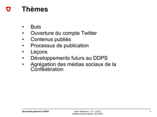 Thèmes

•       Buts
•       Ouverture du compte Twitter
•       Contenus publiés
•       Processus de publication
•       Leçons
•       Développements futurs au DDPS
•       Agrégation des médias sociaux de la
        Confédération




Secrétariat général du DDPS     Open Webforum – 27.11.2012       2
                              Nathalie Duplain Michel, SG-DDPS
 