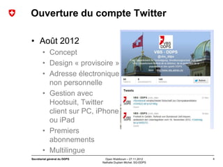 Ouverture du compte Twitter

• Août 2012
       • Concept
       • Design « provisoire »
       • Adresse électronique
         non personnelle
       • Gestion avec
         Hootsuit, Twitter
         client sur PC, iPhone
         ou iPad
       • Premiers
         abonnements
       • Multilingue
Secrétariat général du DDPS     Open Webforum – 27.11.2012       4
                              Nathalie Duplain Michel, SG-DDPS
 