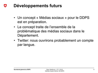 Développements futurs

• Un concept « Médias sociaux » pour le DDPS
  est en préparation.
• Le concept traite de l’ensemble de la
  problématique des médias sociaux dans le
  Département.
• Twitter: nous ouvrirons probablement un compte
  par langue.




Secrétariat général du DDPS     Open Webforum – 27.11.2012       8
                              Nathalie Duplain Michel, SG-DDPS
 