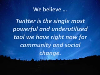We believe …
 Twitter is the single most
powerful and underutilized
tool we have right now for
  community and social
          change.
 