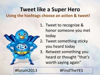 Tweet like a Super Hero
Using the hashtags choose an action & tweet!

                 1. Tweet to recognize &
                    honor someone you met
                    today
                 2. Tweet something sticky
                    you heard today
                 3. Retweet something you
                    heard or thought “that’s
                    worth saying again”
    #forum2013              #FindTheYES
 