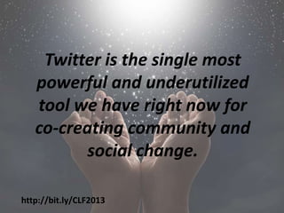 Twitter is the single most
   powerful and underutilized
   tool we have right now for
   co-creating community and
         social change.

http://bit.ly/CLF2013
 