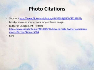 Photo Citations
• Shoutout http://www.flickr.com/photos/45457688@N00/82283972/
• Istockphotos and shutterstock for purchased images
• Ladder of Engagement (Twitter)
  http://www.socialbrite.org/2010/05/07/how-to-make-twitter-campaigns-
  more-effective/#more-5884
• here
 