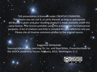This presentation is licensed under CREATIVE COMMONS.
     This means you can use it, or parts thereof, as long as appropriate
attribution is given and your resulting product is made available under this
same license. The license prohibits using this presentation for commercial
purposes. A list of citations and links is included for your reference and use.
      Please cite all creative commons photos to the original source.



                          Suggested Attribution:
Source: LaDonna Coy, Learning Chi, Inc. and Raye Shilen, PreventionGeek for
the CADCA Leadership Forum, February, 2013, Washington, D .C.
 