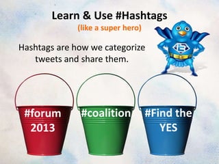 Learn & Use #Hashtags
             (like a super hero)

Hashtags are how we categorize
   tweets and share them.




 #forum       #coalition           #Find the
  2013                                YES
 