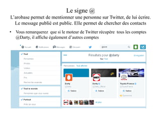 Le signe @
L’arobase permet de mentionner une personne sur Twitter, de lui écrire.
Le message publié est public. Elle permet de chercher des contacts
• Vous remarquerez que si le moteur de Twitter récupère tous les comptes
@Darty, il affiche également d’autres comptes
 