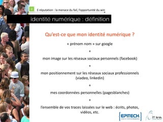 2   E-réputation : la menace du fail, l’opportunité du win


identité numérique : définition

          Qu’est-ce que mon identité numérique ?
                           « prénom nom » sur google
                                             +
        mon image sur les réseaux sociaux personnels (facebook)
                                             +
       mon positionnement sur les réseaux sociaux professionnels
                         (viadeo, linkedin)
                                             +
              mes coordonnées personnelles (pagesblanches)
                                             +
      l’ensemble de vos traces laissées sur le web : écrits, photos,
                              vidéos, etc.
 