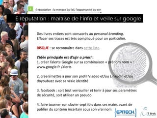 2   E-réputation : la menace du fail, l’opportunité du win


E-réputation : maîtrise de l’info et veille sur google

           Des livres entiers sont consacrés au personal branding.
           Effacer ses traces est très compliqué pour un particulier.

                     : se reconnaître dans cette liste.

           L’idée principale est d’agir a priori :
           1. créer l’alerte Google sur sa combinaison « prénom nom » :
           www.google.fr /alerts

           2. créer/mettre à jour son profil Viadeo et/ou LinkedIn et/ou
           doyoubuzz avec sa vraie identité

           3. facebook : soit tout verrouiller et tenir à jour ses paramètres
           de sécurité, soit utiliser un pseudo

           4. faire tourner son clavier sept fois dans ses mains avant de
           publier du contenu incertain sous son vrai nom
 