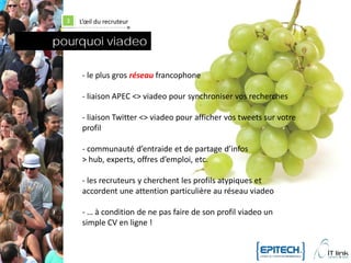 3   L’œil du recruteur


pourquoi viadeo

       - le plus gros réseau francophone

       - liaison APEC <> viadeo pour synchroniser vos recherches

       - liaison Twitter <> viadeo pour afficher vos tweets sur votre
       profil

       - communauté d’entraide et de partage d’infos
       > hub, experts, offres d’emploi, etc.

       - les recruteurs y cherchent les profils atypiques et
       accordent une attention particulière au réseau viadeo

       - … à condition de ne pas faire de son profil viadeo un
       simple CV en ligne !
 