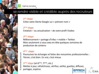 3                        L’œil du recruteur


se rendre visible et crédible auprès des recruteurs

                             1ère étape
                             Créez votre Alerte Google sur « prénom nom »

                             2ème étape
                             Création – ou actualisation – de votre profil Viadeo

                             3ème étape
                             Référencement + partage d’infos + mobile = Twitter.
                             Mais seulement si vous avez en tête quelques semaines de
                             production de contenu

                             4ème étape
   © webmarketing-com.com




                             Poursuivez les échanges et faites des rencontres professionnelles :
                             l’écran, c’est bien. En vrai, c’est mieux.

                             5ème étape (et 6ème, 7ème, etc.)
                             Mettez à jour, rafraîchissez, vérifiez, veillez, guettez, diffusez,
                             partagez, espérez
 