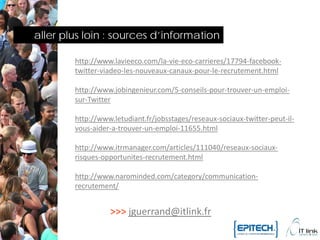 aller plus loin : sources d’information

        http://www.lavieeco.com/la-vie-eco-carrieres/17794-facebook-
        twitter-viadeo-les-nouveaux-canaux-pour-le-recrutement.html

        http://www.jobingenieur.com/5-conseils-pour-trouver-un-emploi-
        sur-Twitter

        http://www.letudiant.fr/jobsstages/reseaux-sociaux-twitter-peut-il-
        vous-aider-a-trouver-un-emploi-11655.html

        http://www.itrmanager.com/articles/111040/reseaux-sociaux-
        risques-opportunites-recrutement.html

        http://www.narominded.com/category/communication-
        recrutement/


                  >>> jguerrand@itlink.fr
 