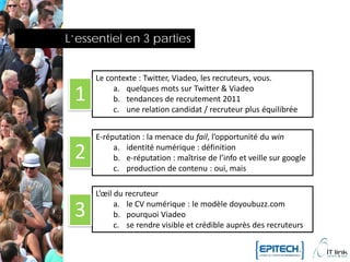 L’essentiel en 3 parties


     Le contexte : Twitter, Viadeo, les recruteurs, vous.

 1        a. quelques mots sur Twitter & Viadeo
          b. tendances de recrutement 2011
          c. une relation candidat / recruteur plus équilibrée


     E-réputation : la menace du fail, l’opportunité du win

 2        a. identité numérique : définition
          b. e-réputation : maîtrise de l’info et veille sur google
          c. production de contenu : oui, mais

     L’œil du recruteur

 3         a. le CV numérique : le modèle doyoubuzz.com
           b. pourquoi Viadeo
           c. se rendre visible et crédible auprès des recruteurs
 