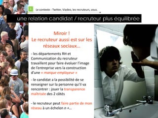 1     Le contexte : Twitter, Viadeo, les recruteurs, vous.


une relation candidat / recruteur plus équilibrée

                    Miroir !
         Le recruteur aussi est sur les
               réseaux sociaux…
     - les départements RH et
     Communication du recruteur
     travaillent pour faire évoluer l’image
     de l’entreprise vers la construction
     d’une « marque employeur »
     - le candidat a la possibilité de se
     renseigner sur la personne qu’il va
     rencontrer : jouer la transparence
     maîtrisée des 2 côtés

     - le recruteur peut faire partie de mon
     réseau à un échelon n +…
 