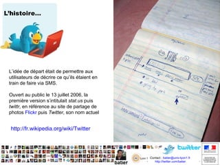 L’histoire… L’idée de départ était de permettre aux utilisateurs de décrire ce qu’ils étaient en train de faire via SMS.  Ouvert au public le 13 juillet 2006, la première version s’intitulait  stat.us  puis  twttr , en référence au site de partage de photos  Flickr  puis  Twitter , son nom actuel http://fr.wikipedia.org/wiki/Twitter http://www.youtube.com/watch?v=EGnMThF_2Lo Biz Stone  un des fondateurs de Twitter en faisait la promotion à son lancement en 2006, il s'appelait alors twttr 