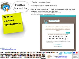 Twitter les outils Tout un nouveau vocabulaire… Tweeter  : émettre un tweet  Tweetosphère  : le monde de Twitter  Un  DM  (direct message) : Il s’agit d’un message privé que vous adressez à une personne en particulier .  Là, il n’y aura que vous et le destinataire du DM qui le verront  (une sorte de micro boite mail à la sauce twitter).  +  d’info http://www.twittonary.com/ 
