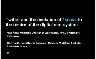 Twitter and the evolution of #social to
the centre of the digital eco-system
Aliza Knox, Managing Director of Online Sales, APAC Twitter, Inc.
@alizaknox
Alice Smith, Social Media Campaign Manager, Vodafone Australia.
@alicesinwonders
 