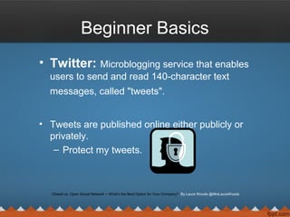 Beginner Basics
• Twitter: Microblogging service that enables
users to send and read 140-character text
messages, called "tweets".
• Tweets are published online either publicly or
privately.
– Protect my tweets.
Closed vs. Open Social Network ─ What’s the Best Option for Your Company? By Laura Woods @MrsLauraWoods
 
