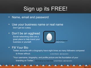 Sign up its FREE!
• Name, email and password
• Use your business name or real name
Don’t get too cutesy
• Don’t be an egghead
Social networking sites are a
great place to help brand your
business or yourself.
• Fill Your Bio
Twitter accounts with a biography have eight times as many followers compared
to those without. “How To Set Up Your Twitter Profile” by David Masters @davidgmasters
“Your username, biography, and profile picture are the foundation of your
branding on Twitter.” “How To Set Up Your Twitter Profile” by David Masters @davidgmasters
Don’t Be An Egghead!
@BigFishDigital
 