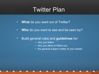 Twitter Plan
• What do you want out of Twitter?
• Who do you want to see and be seen by?
• Build general rules and guidelines for:
• who you follow
• who you allow to follow you
• the general subject matter of your tweets
 