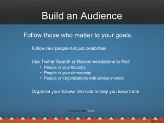 Build an Audience
Follow those who matter to your goals.
Follow real people not just celebrities
Use Twitter Search or Recommendations to find:
• People in your industry
• People in your community
• People or Organizations with similar interest
Organize your follows into lists to help you keep track
How to Use Twitter wikihow
 