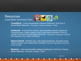 Resources
Social Media Monitoring Tools -
TweetDeck - Free downloadable software dashboard. Post from 4
Social Media Networks. *Facebook, LinkedIn, MySpace, Twitter
Hootsuite - Free and Pro version, downloadable software dashboard.
Schedule posts, collect analytics and include team members in the pro
version. Post from 8 Social Media Networks. *Facebook, Foursquare, LinkedIn,
Mixi, MySpace, Ping, Twitter, WordPress.
Sprout Social - Monthly Cost, web based dashboard. Schedule posts,
collect analytics and include team members. Post from apparently everything
except Google+.
Seesmic - Free downloadable software dashboard. Post from 3 Social
Media Networks. *Facebook, LinkedIn, Twitter
http://alloyproductions.wordpress
.com/2012/05/14/hootsuite-seesmic-sprout-social-or-tweetdeck-who-has-the-best-social-networking-client/ @alloy_pro
 