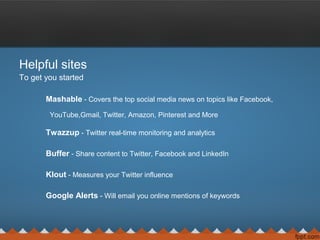 Helpful sites
To get you started
Mashable - Covers the top social media news on topics like Facebook,
YouTube,Gmail, Twitter, Amazon, Pinterest and More
Twazzup - Twitter real-time monitoring and analytics
Buffer - Share content to Twitter, Facebook and LinkedIn
Klout - Measures your Twitter influence
Google Alerts - Will email you online mentions of keywords
 