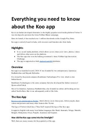 Everything you need to know
about the Koo app
Koo is an Indian developed alternative to the highly popular social media platform Twitter. It
was developed to promote the Atma Nirbhar Bharat campaign.
Since its launch, it has reached over 1 million downloads on the Google Play Store.
Koo app is entirely based in India, with investors and founders also from India.
Highlights
● It is a social media platform, which allows you to share your views, photos, videos
and follow other users on the platform.
● The Koo app also won the Indian government’s Atma Nirbhar App Innovation
Challenge.
● The app is supported on both Android and iOS platforms.
Overview
Koo app was launched in early 2020. It was founded by two entrepreneurs, Aprameya
Radhakrishna and Mayank Bidwatka.
It is owned by the parent company Bombinate Technologies Pvt. Ltd., which is also
Indian-based.
Bombinate Technologies is the same company that also developed the Indian version of
Quora called Vokal.
One of its founders, Aprameya Radhakrishna, also founded an online cab booking service
called TaxiForSure. But it was subsequently sold to Ola Cabs.
The Koo App
Koo is a very similar app to Twitter, which allows you to share posts, follow people, share
videos and pictures and many other features like Twitter.
The logo of Twitter which has a "blue bird" inspired the logo of the Koo app.
It supports English with many local Indian languages like Hindi, Kannada, Telugu, Marathi,
Bengali, Malayalam, Oriya, Punjabi, Assamese and Gujarati.
How did the Koo app come into the limelight?
Well, there are many reasons for the popularity of the app.
 