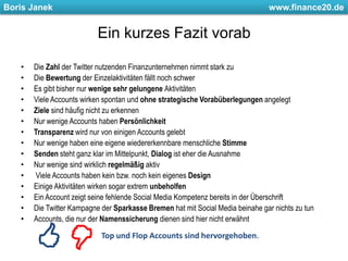 Ein kurzes Fazit vorabDie Zahl der Twitter nutzenden Finanzunternehmen nimmt stark zuDie Bewertung der Einzelaktivitäten fällt noch schwerEs gibt bisher nur wenige sehr gelungene AktivitätenViele Accounts wirken spontan und ohne strategische Vorabüberlegungen angelegtZiele sind häufig nicht zu erkennenNur wenige Accounts haben PersönlichkeitTransparenz wird nur von einigen Accounts gelebtNur wenige haben eine eigene wiedererkennbare menschliche StimmeSenden steht ganz klar im Mittelpunkt, Dialog ist eher die AusnahmeNur wenige sind wirklich regelmäßig aktivViele Accounts haben kein bzw. noch kein eigenes DesignEinige Aktivitäten wirken sogar extrem unbeholfenEin Account zeigt seine fehlende Social Media Kompetenz bereits in der ÜberschriftDie Twitter Kampagne der Sparkasse Bremen hat mit Social Media beinahe gar nichts zu tunAccounts, die nur der Namenssicherung dienen sind hier nicht erwähntTop und Flop Accounts sind hervorgehoben.