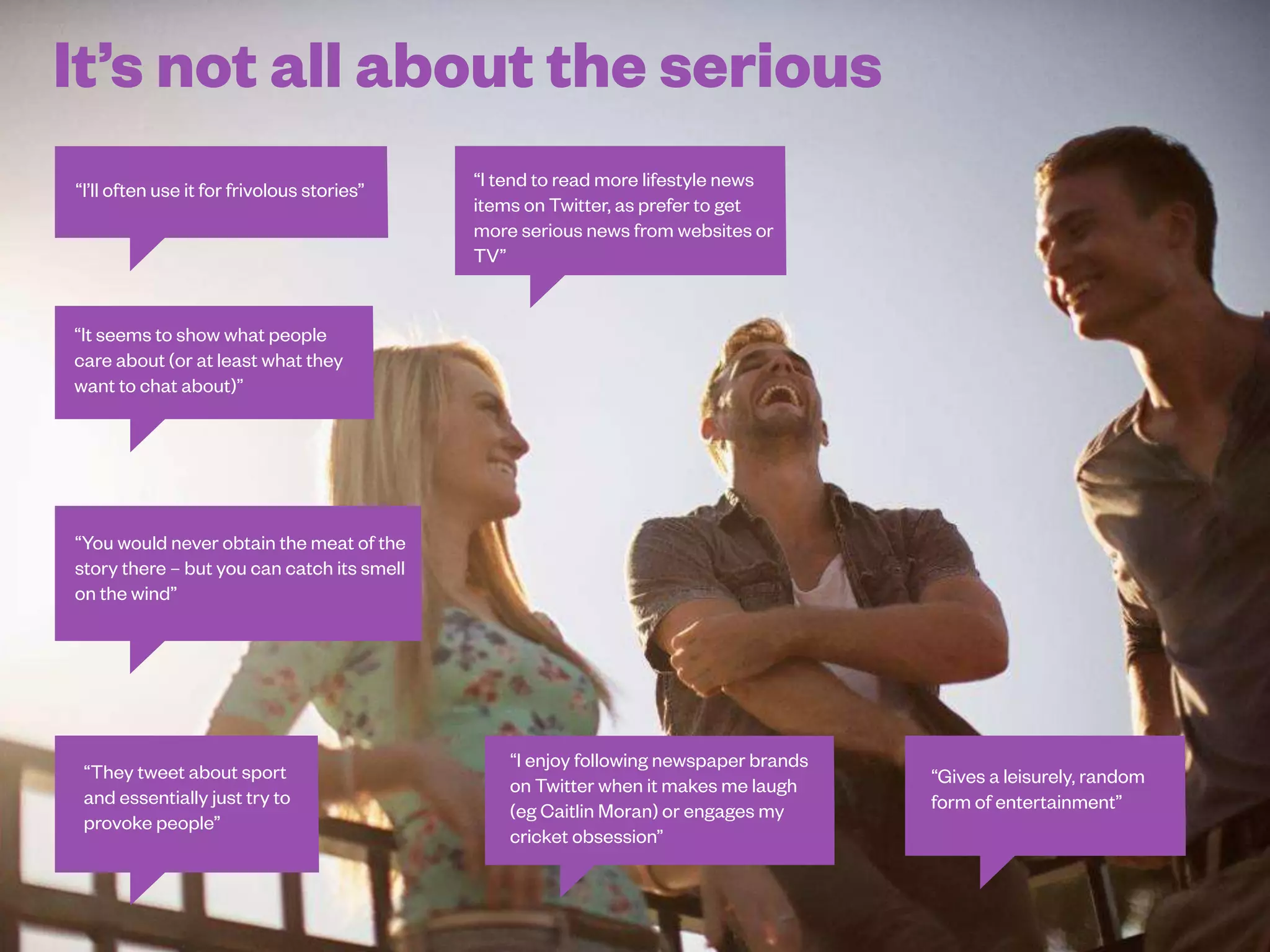 46
It doesn’t have to be serious all of the time...
Q37. Thinking about the news brands you follow on Twitter, what does it add to your consumption of news? For example, what do you enjoy most about it?
 