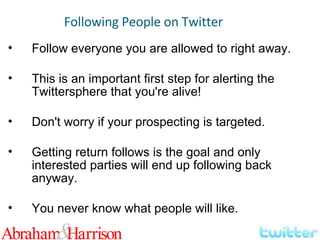 Follow everyone you are allowed to right away. This is an important first step for alerting the Twittersphere that you're alive! Don't worry if your prospecting is targeted. Getting return follows is the goal and only interested parties will end up following back anyway. You never know what people will like. Following People on Twitter 