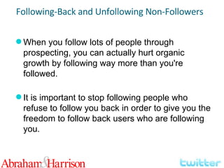 When you follow lots of people through prospecting, you can actually hurt organic growth by following way more than you're followed. It is important to stop following people who refuse to follow you back in order to give you the freedom to follow back users who are following you. Following-Back and Unfollowing Non-Followers 