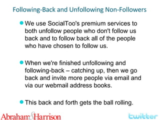 We use SocialToo's premium services to both unfollow people who don't follow us back and to follow back all of the people who have chosen to follow us. When we're finished unfollowing and following-back – catching up, then we go back and invite more people via email and via our webmail address books. This back and forth gets the ball rolling. Following-Back and Unfollowing Non-Followers 