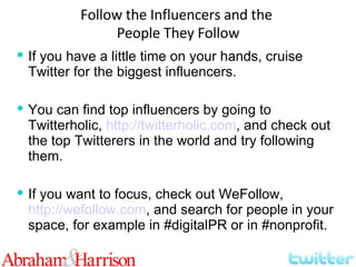 If you have a little time on your hands, cruise Twitter for the biggest influencers. You can find top influencers by going to Twitterholic,  http://twitterholic.com , and check out the top Twitterers in the world and try following them. If you want to focus, check out WeFollow,  http://wefollow.com , and search for people in your space, for example in #digitalPR or in #nonprofit. Follow the Influencers and the  People They Follow 