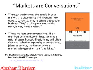 “ Markets are Conversations” “ Through the Internet, the people in your markets are discovering and inventing new ways to converse. They're talking about your business. They're telling one another the truth, in very human voices.” “ These markets are conversations. Their members communicate in language that is natural, open, honest, direct, funny and often shocking. Whether explaining or complaining, joking or serious, the human voice is unmistakably genuine. It can't be faked.” The Cluetrain Manifesto, 1999, by Chris Locke, Rick Levine, Doc Searls, David Weinberger http://www.cluetrain.com/book/ 