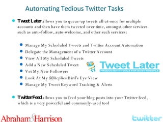 Tweet Later  allows you to queue-up tweets all-at-once for multiple accounts and then have them tweeted over time, amongst other services such as auto-follow, auto-welcome, and other such services: Manage My Scheduled Tweets and Twitter Account Automation Delegate the Management of a Twitter Account View All My Scheduled Tweets Add a New Scheduled Tweet Vet My New Followers Look At My @Replies Bird's Eye View Manage My Tweet Keyword Tracking & Alerts TwitterFeed  allows you to feed your blog posts into your Twitter feed, which is a very powerful and commonly-used tool Automating Tedious Twitter Tasks 