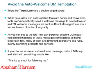Tools like  Tweet Later  are a double-edged sword While auto-follow and auto-unfollow tools are handy and convenient, tools like "Automatically send a welcome message to new followers" and "All welcome messages are sent as Direct Messages" are now a severe breach of protocol, arguably As you can see to the left – my own personal account DM Inbox – you can tell that none of these messages come across as being sincere; in fact, many of them are downright aggressive and rude, overtly promoting products and services If you choose to use an auto-welcome message, make it DM-only and stick with something simple like: “Thanks so much for following me.” Avoid the Auto-Welcome DM Temptation 