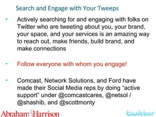 Search and Engage with Your Tweeps Actively searching for and engaging with folks on Twitter who are tweeting about you, your brand, your space, and your services is an amazing way to reach out, make friends, build brand, and make connections Follow everyone with whom you engage! Comcast, Network Solutions, and Ford have made their Social Media reps by doing “active support” under @comcastcares, @netsol / @shashib, and @scottmonty 