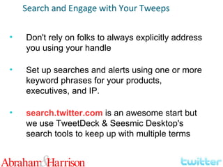 Search and Engage with Your Tweeps Don't rely on folks to always explicitly address you using your handle Set up searches and alerts using one or more keyword phrases for your products, executives, and IP. search.twitter.com  is an awesome start but we use TweetDeck & Seesmic Desktop's search tools to keep up with multiple terms 