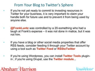 If you're not yet ready to commit to investing resources in Twitter for your business, it is very important to claim your handle both for future use and to prevent it from being used by anyone else. @FrankLuntz  was controlled by a 20-something who had a laugh at Frank's expense – it was not done in malice, but it was not him. If you have a blog or other social media properties that offer RSS feeds, consider feeding it through your Twitter account by using a tool such as  Twitter Feed  or  RSStoTwitter If you're using Wordpress, you can install  Twitter Tools  plugin-in ; if you're using Drupal, use the  Twitter module ... From Your Blog to Twitter's Sphere 